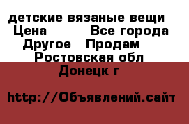 детские вязаные вещи › Цена ­ 500 - Все города Другое » Продам   . Ростовская обл.,Донецк г.